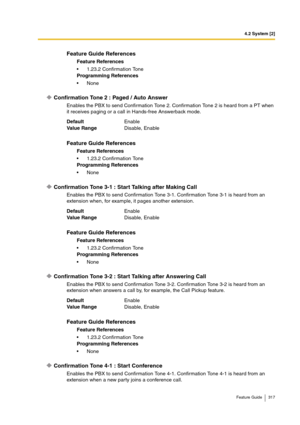 Page 3174.2 System [2]
Feature Guide 317
Confirmation Tone 2 : Paged / Auto Answer
Enables the PBX to send Confirmation Tone 2. Confirmation Tone 2 is heard from a PT when 
it receives paging or a call in Hands-free Answerback mode.
Confirmation Tone 3-1 : Start Talking after Making Call
Enables the PBX to send Confirmation Tone 3-1. Confirmation Tone 3-1 is heard from an 
extension when, for example, it pages another extension.
Confirmation Tone 3-2 : Start Talking after Answering Call
Enables the PBX to send...