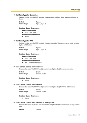 Page 3194.2 System [2]
Feature Guide 319
D i a l  To n e  Ty p e  f o r  E x t e n s i o n
Selects the dial tone the PBX sends to the extensions to inform of the features activated on 
them.
Dial Tone Type for ARS
Selects the dial tone the PBX sends to the caller instead of the network when a call is made 
by the ARS feature.
Echo Cancel Control for Conference
Enables the use of the ECHO card (installed in an Option Slot) for conference calls.
Echo Cancel Control for CO to CO
Enables the use of the ECHO card...