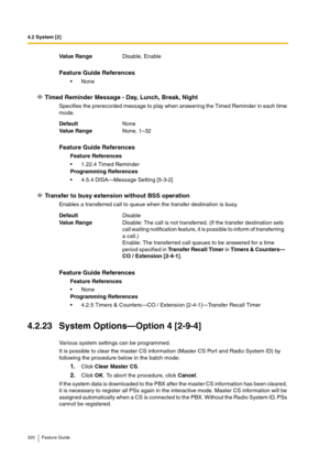 Page 3204.2 System [2]
320 Feature Guide
Timed Reminder Message - Day, Lunch, Break, Night
Specifies the prerecorded message to play when answering the Timed Reminder in each time 
mode.
Transfer to busy extension without BSS operation
Enables a transferred call to queue when the transfer destination is busy.
4.2.23 System Options—Option 4 [2-9-4]
Various system settings can be programmed.
It is possible to clear the master CS information (Master CS Port and Radio System ID) by 
following the procedure below in...