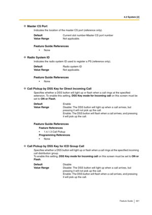 Page 3214.2 System [2]
Feature Guide 321
Master CS Port
Indicates the location of the master CS port (reference only).
Radio System ID
Indicates the radio system ID used to register a PS (reference only).
Call Pickup by DSS Key for Direct Incoming Call
Specifies whether a DSS button will light up or flash when a call rings at the specified 
extension. To enable this setting, DSS Key mode for Incoming call on this screen must be 
set to ON or Flash.
Call Pickup by DSS Key for ICD Group Call
Specifies whether a...