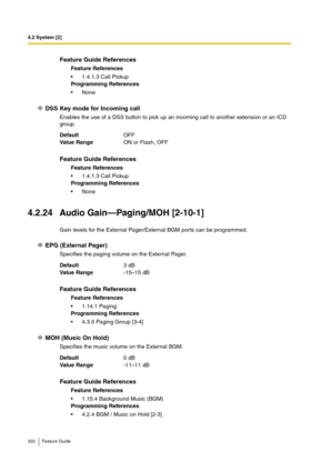 Page 3224.2 System [2]
322 Feature Guide
DSS Key mode for Incoming call
Enables the use of a DSS button to pick up an incoming call to another extension or an ICD 
group.
4.2.24 Audio Gain—Paging/MOH [2-10-1]
Gain levels for the External Pager/External BGM ports can be programmed.
EPG (External Pager)
Specifies the paging volume on the External Pager.
MOH (Music On Hold)
Specifies the music volume on the External BGM.
Feature Guide References
Feature References
1.4.1.3 Call Pickup
Programming References
None...