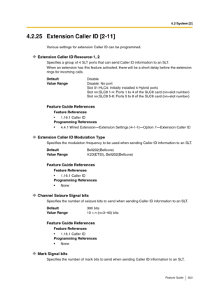 Page 3234.2 System [2]
Feature Guide 323
4.2.25 Extension Caller ID [2-11]
Various settings for extension Caller ID can be programmed.
Extension Caller ID Resource-1, 2
Specifies a group of 4 SLT ports that can send Caller ID information to an SLT.
When an extension has this feature activated, there will be a short delay before the extension 
rings for incoming calls.
Extension Caller ID Modulation Type
Specifies the modulation frequency to be used when sending Caller ID information to an SLT.
Channel Seizure...