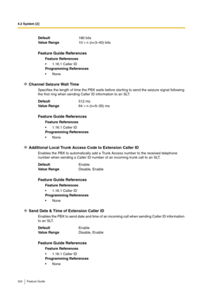 Page 3244.2 System [2]
324 Feature Guide
Channel Seizure Wait Time
Specifies the length of time the PBX waits before starting to send the seizure signal following 
the first ring when sending Caller ID information to an SLT.
Additional Local Trunk Access Code to Extension Caller ID
Enables the PBX to automatically add a Trunk Access number to the received telephone 
number when sending a Caller ID number of an incoming trunk call to an SLT.
Send Date & Time of Extension Caller ID
Enables the PBX to send date and...