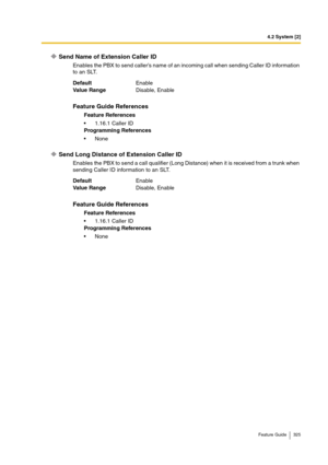 Page 3254.2 System [2]
Feature Guide 325
Send Name of Extension Caller ID
Enables the PBX to send caller’s name of an incoming call when sending Caller ID information 
to an SLT.
Send Long Distance of Extension Caller ID
Enables the PBX to send a call qualifier (Long Distance) when it is received from a trunk when 
sending Caller ID information to an SLT. DefaultEnable
Va lu e  Ra n g eDisable, Enable
Feature Guide References
Feature References
1.16.1 Caller ID
Programming References
None
DefaultEnable
Va lu e...