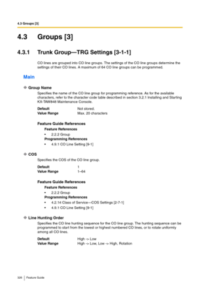 Page 3264.3 Groups [3]
326 Feature Guide
4.3 Groups [3]
4.3.1 Trunk Group—TRG Settings [3-1-1]
CO lines are grouped into CO line groups. The settings of the CO line groups determine the 
settings of their CO lines. A maximum of 64 CO line groups can be programmed.
Main
Group Name
Specifies the name of the CO line group for programming reference. As for the available 
characters, refer to the character code table described in section 3.2.1 Installing and Starting 
KX-TAW848 Maintenance Console.
COS
Specifies the...