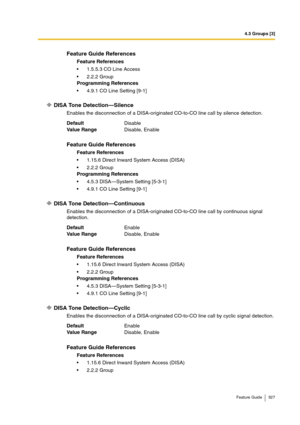 Page 3274.3 Groups [3]
Feature Guide 327
DISA Tone Detection—Silence
Enables the disconnection of a DISA-originated CO-to-CO line call by silence detection.
DISA Tone Detection—Continuous
Enables the disconnection of a DISA-originated CO-to-CO line call by continuous signal 
detection.
DISA Tone Detection—Cyclic
Enables the disconnection of a DISA-originated CO-to-CO line call by cyclic signal detection.
Feature Guide References
Feature References
1.5.5.3 CO Line Access
2.2.2 Group
Programming References...