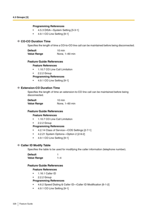 Page 3284.3 Groups [3]
328 Feature Guide
CO-CO Duration Time
Specifies the length of time a CO-to-CO line call can be maintained before being disconnected.
Extension-CO Duration Time
Specifies the length of time an extension-to-CO line call can be maintained before being 
disconnected.
Caller ID Modify Table
Specifies the table to be used for modifying the caller information (telephone number).Programming References
4.5.3 DISA—System Setting [5-3-1]
4.9.1 CO Line Setting [9-1]
Default10 min
Va lu e  Ra n g...