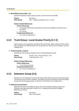 Page 3304.3 Groups [3]
330 Feature Guide
Host PBX Access Code 1–10
Specifies the feature number used to access a CO line from the host PBX.
4.3.2 Trunk Group—Local Access Priority [3-1-2]
CO line groups can be assigned a priority for Idle Line Access. When making a CO line call by 
Idle Line Access, the PBX will search CO line groups for an idle CO line according to a priority 
assigned here.
Trunk Group No. & Name
Specifies the CO line group assigned to the corresponding priority level.
4.3.3 Extension Group...