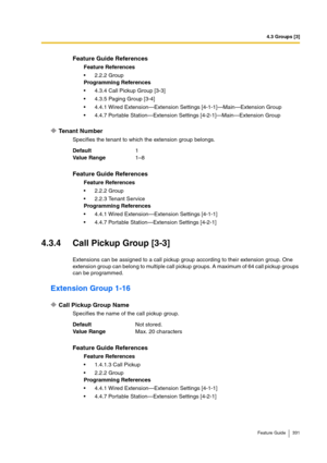 Page 3314.3 Groups [3]
Feature Guide 331
Tenant Number
Specifies the tenant to which the extension group belongs.
4.3.4 Call Pickup Group [3-3]
Extensions can be assigned to a call pickup group according to their extension group. One 
extension group can belong to multiple call pickup groups. A maximum of 64 call pickup groups 
can be programmed.
Extension Group 1-16
Call Pickup Group Name
Specifies the name of the call pickup group.
Feature Guide References
Feature References
2.2.2 Group
Programming...