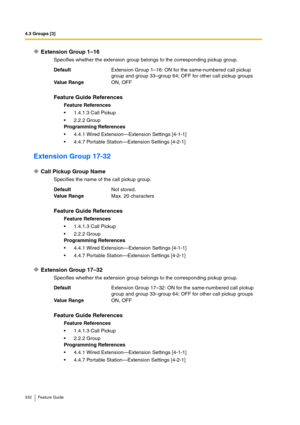 Page 3324.3 Groups [3]
332 Feature Guide
Extension Group 1–16
Specifies whether the extension group belongs to the corresponding pickup group.
Extension Group 17-32
Call Pickup Group Name
Specifies the name of the call pickup group.
Extension Group 17–32
Specifies whether the extension group belongs to the corresponding pickup group. DefaultExtension Group 1–16: ON for the same-numbered call pickup 
group and group 33–group 64; OFF for other call pickup groups
Va lu e  Ra n g eON, OFF
Feature Guide References...