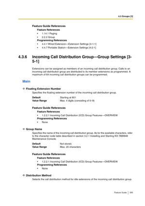 Page 3354.3 Groups [3]
Feature Guide 335
4.3.6 Incoming Call Distribution Group—Group Settings [3-
5-1]
Extensions can be assigned as members of an incoming call distribution group. Calls to an 
incoming call distribution group are distributed to its member extensions as programmed. A 
maximum of 64 incoming call distribution groups can be programmed.
Main
Floating Extension Number
Specifies the floating extension number of the incoming call distribution group.
Group Name
Specifies the name of the incoming call...