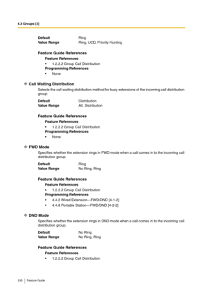 Page 3364.3 Groups [3]
336 Feature Guide
Call Waiting Distribution
Selects the call waiting distribution method for busy extensions of the incoming call distribution 
group.
FWD Mode
Specifies whether the extension rings in FWD mode when a call comes in to the incoming call 
distribution group.
DND Mode
Specifies whether the extension rings in DND mode when a call comes in to the incoming call 
distribution group. DefaultRing
Va lu e  Ra n g eRing, UCD, Priority Hunting
Feature Guide References
Feature...