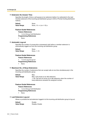 Page 3424.3 Groups [3]
342 Feature Guide
Extension No Answer Time
Specifies the length of time a call queues at an extension before it is redirected to the next 
member extension of the incoming call distribution group in UCD or Priority Hunting distribution 
method.
Automatic Log-out
Specifies the number of consecutive unanswered calls before a member extension is 
automatically logged out from the incoming call distribution group.
Maximum No. of Busy Extensions
Specifies the number of extensions that can...