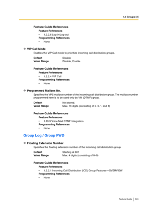 Page 3434.3 Groups [3]
Feature Guide 343
VIP Call Mode
Enables the VIP Call mode to prioritize incoming call distribution groups.
Programmed Mailbox No.
Specifies the VPS mailbox number of the incoming call distribution group. The mailbox number 
programmed here is to be used only by VM (DTMF) group.
Group Log / Group FWD
Floating Extension Number
Specifies the floating extension number of the incoming call distribution group.
Feature Guide References
Feature References
1.2.2.6 Log-in/Log-out
Programming...