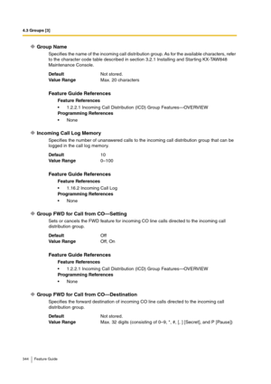 Page 3444.3 Groups [3]
344 Feature Guide
Group Name
Specifies the name of the incoming call distribution group. As for the available characters, refer 
to the character code table described in section 3.2.1 Installing and Star ting KX-TAW848 
Maintenance Console.
Incoming Call Log Memory
Specifies the number of unanswered calls to the incoming call distribution group that can be 
logged in the call log memory.
Group FWD for Call from CO—Setting
Sets or cancels the FWD feature for incoming CO line calls directed...