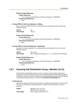 Page 3454.3 Groups [3]
Feature Guide 345
Group FWD for Call from Extension—Setting
Sets or cancels the FWD feature for incoming intercom calls directed to the incoming call 
distribution group.
Group FWD for Call from Extension—Destination
Specifies the forward destination of incoming intercom calls directed to the incoming call 
distribution group.
4.3.7 Incoming Call Distribution Group—Member [3-5-2]
Each incoming call distribution group can have a maximum of 32 members (extensions) 
assigned to it, and each...