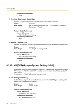 Page 3484.3 Groups [3]
348 Feature Guide
Overflow—Day, Lunch, Break, Night
Specifies the overflow destination of an unanswered call in each time mode.
Member Extension 1–16
Specifies the extension number of each member extension of the idle extension hunting group.
4.3.10 VM(DPT) Group—System Setting [3-7-1]
A Panasonic Voice Processing System (VPS) with DPT Integration can be connected to hybrid/
APT ports of the PBX. The hybrid/APT ports that are connected to the VPS are called a VM 
(DPT) Group.
A maximum of...