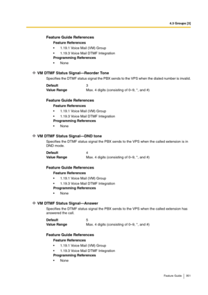 Page 3514.3 Groups [3]
Feature Guide 351
VM DTMF Status Signal—Reorder Tone
Specifies the DTMF status signal the PBX sends to the VPS when the dialed number is invalid.
VM DTMF Status Signal—DND tone
Specifies the DTMF status signal the PBX sends to the VPS when the called extension is in 
DND mode.
VM DTMF Status Signal—Answer
Specifies the DTMF status signal the PBX sends to the VPS when the called extension has 
answered the call.
Feature Guide References
Feature References
1.19.1 Voice Mail (VM) Group...