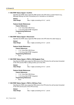 Page 3524.3 Groups [3]
352 Feature Guide
VM DTMF Status Signal—Confirm
Specifies the DTMF status signal the PBX sends to the VPS when a certain feature (e.g., 
Message Waiting) has been successfully set or canceled on an extension.
VM DTMF Status Signal—Disconnect
Specifies the DTMF status signal the PBX sends to the VPS when the caller hangs up.
VM DTMF Status Signal—FWD to VM Ringback Tone
Specifies the DTMF status signal the PBX sends to the VPS when the call has been forwarded 
to the VPS and the PBX is...