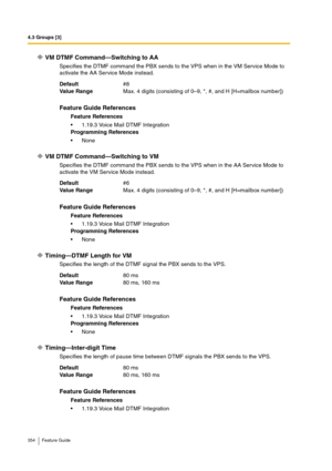 Page 3544.3 Groups [3]
354 Feature Guide
VM DTMF Command—Switching to AA
Specifies the DTMF command the PBX sends to the VPS when in the VM Service Mode to 
activate the AA Service Mode instead.
VM DTMF Command—Switching to VM
Specifies the DTMF command the PBX sends to the VPS when in the AA Service Mode to 
activate the VM Service Mode instead.
Timing—DTMF Length for VM
Specifies the length of the DTMF signal the PBX sends to the VPS.
Timing—Inter-digit Time
Specifies the length of pause time between DTMF...