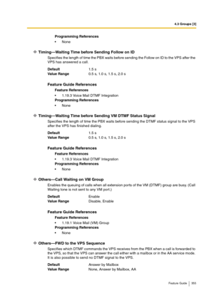 Page 3554.3 Groups [3]
Feature Guide 355
Timing—Waiting Time before Sending Follow on ID 
Specifies the length of time the PBX waits before sending the Follow on ID to the VPS after the 
VPS has answered a call.
Timing—Waiting Time before Sending VM DTMF Status Signal
Specifies the length of time the PBX waits before sending the DTMF status signal to the VPS 
after the VPS has finished dialing.
Others—Call Waiting on VM Group 
Enables the queuing of calls when all extension ports of the VM (DTMF) group are busy....