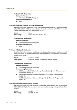 Page 3564.3 Groups [3]
356 Feature Guide
Others—Intercept Routing to the VPS Sequence
Specifies which DTMF commands the VPS receives from the PBX when a call is intercepted 
to the VPS, so that the VPS can answer the call either with a mailbox or in the AA service mode. 
It is also possible to send no DTMF signal to the VPS.
Others—Mailbox for Extension
Specifies whether the mailboxes use the same numbers as the extensions and incoming call 
distribution groups, or use different numbers as programmed for each...