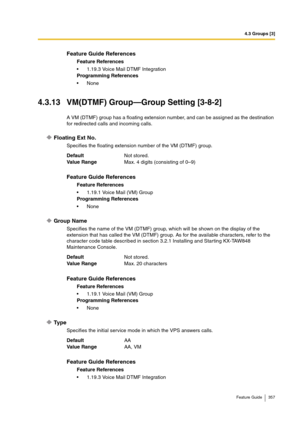 Page 3574.3 Groups [3]
Feature Guide 357
4.3.13 VM(DTMF) Group—Group Setting [3-8-2]
A VM (DTMF) group has a floating extension number, and can be assigned as the destination 
for redirected calls and incoming calls.
Floating Ext No.
Specifies the floating extension number of the VM (DTMF) group.
Group Name
Specifies the name of the VM (DTMF) group, which will be shown on the display of the 
extension that has called the VM (DTMF) group. As for the available characters, refer to the 
character code table...