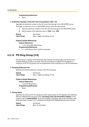 Page 3584.3 Groups [3]
358 Feature Guide
Extension Number of the SLT Port Connected to VM 1–24
Specifies the extension number of the SLT ports that belongs to the VM (DTMF) group.
To assign an extension port to a VM (DTMF) group, follow the steps below:
1.Type the extension number of the SLT port that belongs to the VM (DTMF) group.
2.Set the status of the extension port to OUS, then INS.
4.3.14 PS Ring Group [3-9]
PS ring group is a group of PS extensions that receives incoming calls. Each group has a 
floating...