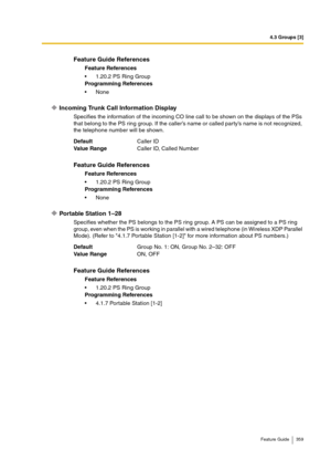 Page 3594.3 Groups [3]
Feature Guide 359
Incoming Trunk Call Information Display
Specifies the information of the incoming CO line call to be shown on the displays of the PSs 
that belong to the PS ring group. If the caller’s name or called party’s name is not recognized, 
the telephone number will be shown.
Portable Station 1–28
Specifies whether the PS belongs to the PS ring group. A PS can be assigned to a PS ring 
group, even when the PS is working in parallel with a wired telephone (in Wireless XDP Parallel...