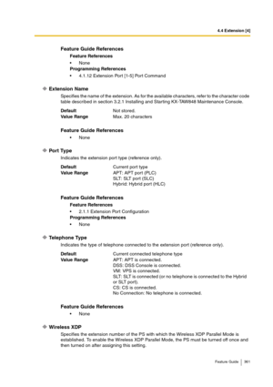 Page 3614.4 Extension [4]
Feature Guide 361
Extension Name
Specifies the name of the extension. As for the available characters, refer to the character code 
table described in section 3.2.1 Installing and Starting KX-TAW848 Maintenance Console.
Port Type
Indicates the extension port type (reference only).
Telephone Type
Indicates the type of telephone connected to the extension port (reference only).
Wireless XDP
Specifies the extension number of the PS with which the Wireless XDP Parallel Mode is 
established....