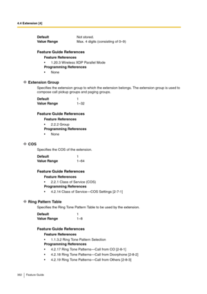 Page 3624.4 Extension [4]
362 Feature Guide
Extension Group
Specifies the extension group to which the extension belongs. The extension group is used to 
compose call pickup groups and paging groups.
COS
Specifies the COS of the extension.
Ring Pattern Table
Specifies the Ring Tone Pattern Table to be used by the extension. DefaultNot stored.
Va lu e  Ra n g eMax. 4 digits (consisting of 0–9)
Feature Guide References
Feature References
1.20.3 Wireless XDP Parallel Mode
Programming References
None
Default1
Va...