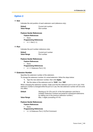 Page 3654.4 Extension [4]
Feature Guide 365
Option 2
Slot
Indicates the slot position of each extension card (reference only).
Port
Indicates the port number (reference only).
Extension Number
Specifies the extension number of the extension.
To change the extension number of a wired extension, follow the steps below:
1.Type the new extension number, then click Apply.
2.Set the status of the extension port to OUS, then INS.
When changing the extension number, make sure that the extension port is not in use. If...