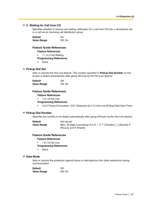 Page 3674.4 Extension [4]
Feature Guide 367
C. Waiting for Call from CO
Specifies whether to receive call waiting notification for a call from CO line, a doorphone call 
or a call via an incoming call distribution group.
Pickup Dial Set
Sets or cancels the Hot Line feature. The number specified in Pickup Dial Number on this 
screen is dialed automatically after going off-hook by the Hot Line feature.
Pickup Dial Number
Specifies the number to be dialed automatically after going off-hook via the Hot Line...