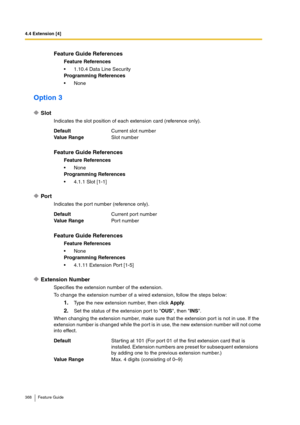 Page 3684.4 Extension [4]
368 Feature Guide
Option 3
Slot
Indicates the slot position of each extension card (reference only).
Port
Indicates the port number (reference only).
Extension Number
Specifies the extension number of the extension.
To change the extension number of a wired extension, follow the steps below:
1.Type the new extension number, then click Apply.
2.Set the status of the extension port to OUS, then INS.
When changing the extension number, make sure that the extension port is not in use. If...