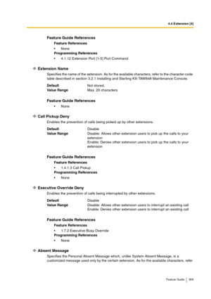 Page 3694.4 Extension [4]
Feature Guide 369
Extension Name
Specifies the name of the extension. As for the available characters, refer to the character code 
table described in section 3.2.1 Installing and Starting KX-TAW848 Maintenance Console.
Call Pickup Deny
Enables the prevention of calls being picked up by other extensions.
Executive Override Deny
Enables the prevention of calls being interrupted by other extensions.
Absent Message
Specifies the Personal Absent Message which, unlike System Absent Message,...