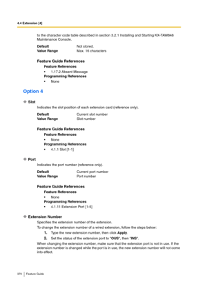 Page 3704.4 Extension [4]
370 Feature Guide
to the character code table described in section 3.2.1 Installing and Star ting KX-TAW848 
Maintenance Console.
Option 4
Slot
Indicates the slot position of each extension card (reference only).
Port
Indicates the port number (reference only).
Extension Number
Specifies the extension number of the extension.
To change the extension number of a wired extension, follow the steps below:
1.Type the new extension number, then click Apply.
2.Set the status of the extension...