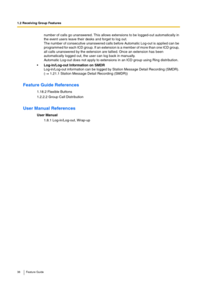 Page 381.2 Receiving Group Features
38 Feature Guide
number of calls go unanswered. This allows extensions to be logged-out automatically in 
the event users leave their desks and forget to log out.
The number of consecutive unanswered calls before Automatic Log-out is applied can be 
programmed for each ICD group. If an extension is a member of more than one ICD group, 
all calls unanswered by the extension are tallied. Once an extension has been 
automatically logged out, the user can log back in manually....