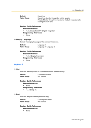 Page 3734.4 Extension [4]
Feature Guide 373
Display Language
Selects the display language of the extension telephone.
Option 5
Slot
Indicates the slot position of each extension card (reference only).
Port
Indicates the port number (reference only). DefaultHands free
Va lu e  Ra n g eHands free: Monitor through the built-in speaker
Private: Monitor through the handset or the built-in speaker after 
hearing an alarm tone
Feature Guide References
Feature References
1.19.2 Voice Mail DPT (Digital) Integration...