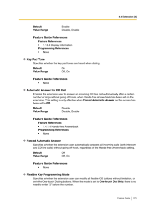 Page 3754.4 Extension [4]
Feature Guide 375
Key Pad Tone
Specifies whether the key pad tones are heard when dialing.
Automatic Answer for CO Call
Enables the extension user to answer an incoming CO line call automatically after a certain 
number of rings without going off-hook, when Hands-free Answerback has been set on the 
extension. This setting is only effective when Forced Automatic Answer on this screen has 
been set to Off.
Forced Automatic Answer
Specifies whether the extension user automatically answers...