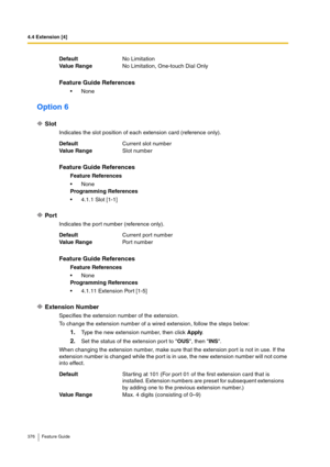 Page 3764.4 Extension [4]
376 Feature Guide
Option 6
Slot
Indicates the slot position of each extension card (reference only).
Port
Indicates the port number (reference only).
Extension Number
Specifies the extension number of the extension.
To change the extension number of a wired extension, follow the steps below:
1.Type the new extension number, then click Apply.
2.Set the status of the extension port to OUS, then INS.
When changing the extension number, make sure that the extension port is not in use. If...