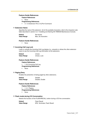 Page 3774.4 Extension [4]
Feature Guide 377
Extension Name
Specifies the name of the extension. As for the available characters, refer to the character code 
table described in section 3.2.1 Installing and Starting KX-TAW848 Maintenance Console.
Incoming Call Log Lock
Locks or unlocks the Incoming Call Log display (i.e., prevents or allows the other extension 
users to see the Incoming Call Log information at the extension).
Paging Deny
Enables the prevention of being paged by other extensions.
Flash mode during...