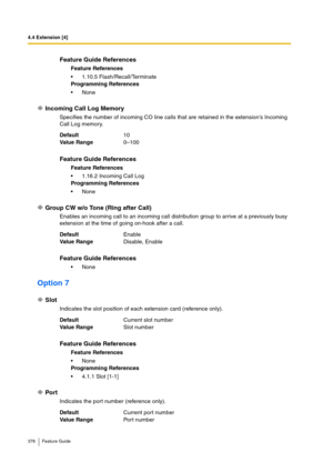 Page 3784.4 Extension [4]
378 Feature Guide
Incoming Call Log Memory
Specifies the number of incoming CO line calls that are retained in the extension’s Incoming 
Call Log memory.
Group CW w/o Tone (Ring after Call)
Enables an incoming call to an incoming call distribution group to arrive at a previously busy 
extension at the time of going on-hook after a call.
Option 7
Slot
Indicates the slot position of each extension card (reference only).
Port
Indicates the port number (reference only).
Feature Guide...