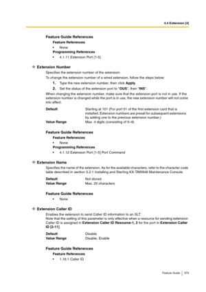 Page 3794.4 Extension [4]
Feature Guide 379
Extension Number
Specifies the extension number of the extension.
To change the extension number of a wired extension, follow the steps below:
1.Type the new extension number, then click Apply.
2.Set the status of the extension port to OUS, then INS.
When changing the extension number, make sure that the extension port is not in use. If the 
extension number is changed while the port is in use, the new extension number will not come 
into effect.
Extension Name...