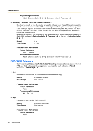 Page 3804.4 Extension [4]
380 Feature Guide
Incoming Call Wait Timer for Extension Caller ID
Specifies the length of time the ringing for a call is delayed when the call follows immediately 
after the previous unanswered call. When receiving two calls in quick succession (e.g., when 
a call waiting in a queue is directed to an extension immediately after the previous call stops 
ringing), some SLTs require a pause, after the first call stops ringing, to receive the second 
call’s Caller ID information.
Note that...