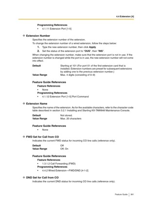 Page 3814.4 Extension [4]
Feature Guide 381
Extension Number
Specifies the extension number of the extension.
To change the extension number of a wired extension, follow the steps below:
1.Type the new extension number, then click Apply.
2.Set the status of the extension port to OUS, then INS.
When changing the extension number, make sure that the extension port is not in use. If the 
extension number is changed while the port is in use, the new extension number will not come 
into effect.
Extension Name...