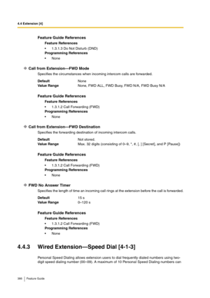 Page 3864.4 Extension [4]
386 Feature Guide
Call from Extension—FWD Mode
Specifies the circumstances when incoming intercom calls are forwarded.
Call from Extension—FWD Destination
Specifies the forwarding destination of incoming intercom calls.
FWD No Answer Timer
Specifies the length of time an incoming call rings at the extension before the call is forwarded.
4.4.3 Wired Extension—Speed Dial [4-1-3]
Personal Speed Dialing allows extension users to dial frequently dialed numbers using two-
digit speed dialing...