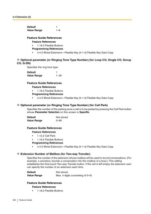 Page 3944.4 Extension [4]
394 Feature Guide
Optional parameter (or Ringing Tone Type Number) (for Loop CO, Single CO, Group 
CO, G-DN)
Specifies the ring tone type.
Optional parameter (or Ringing Tone Type Number) (for Call Park)
Specifies the number of the parking zone a call is to be parked by pressing the Call Park button 
whose Parameter Selection on this screen is Specific.
Extension Number of Mailbox (for Two-way Transfer)
Specifies the number of the extension whose mailbox will be used to record...