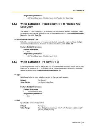 Page 3954.4 Extension [4]
Feature Guide 395
4.4.5 Wired Extension—Flexible Key [4-1-4] Flexible Key 
Data Copy
The flexible CO button settings of an extension can be copied to different extensions. Select 
the extension that has the settings to copy to other extensions from the Extension Number / 
Name list, then click Copy To.
Destination Extension Line
Select the number and name of the extension that will receive the copied settings. Multiple 
extensions can be selected. To select all extensions at once, click...