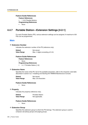 Page 3964.4 Extension [4]
396 Feature Guide
4.4.7 Portable Station—Extension Settings [4-2-1]
For each Portable Station (PS), various extension settings can be assigned. A maximum of 28 
PSs can be programmed.
Main
Extension Number
Indicates the extension number of the PS (reference only).
Extension Name
Specifies the name of the PS. As for the available characters, refer to the character code table 
described in section 3.2.1 Installing and Starting KX-TAW848 Maintenance Console.
Property
Indicates the property...