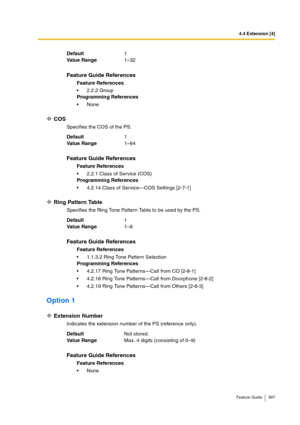 Page 3974.4 Extension [4]
Feature Guide 397
COS
Specifies the COS of the PS.
Ring Pattern Table
Specifies the Ring Tone Pattern Table to be used by the PS.
Option 1
Extension Number
Indicates the extension number of the PS (reference only). Default1
Va lu e  Ra n g e1–32
Feature Guide References
Feature References
2.2.2 Group
Programming References
None
Default1
Va lu e  Ra n g e1–64
Feature Guide References
Feature References
2.2.1 Class of Service (COS)
Programming References
4.2.14 Class of Service—COS...